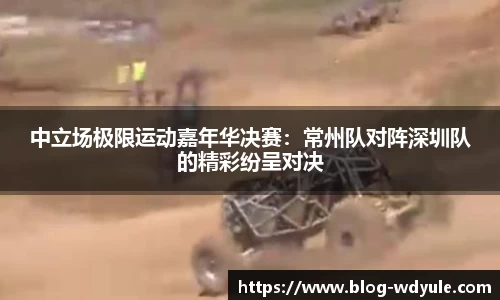 中立场极限运动嘉年华决赛：常州队对阵深圳队的精彩纷呈对决